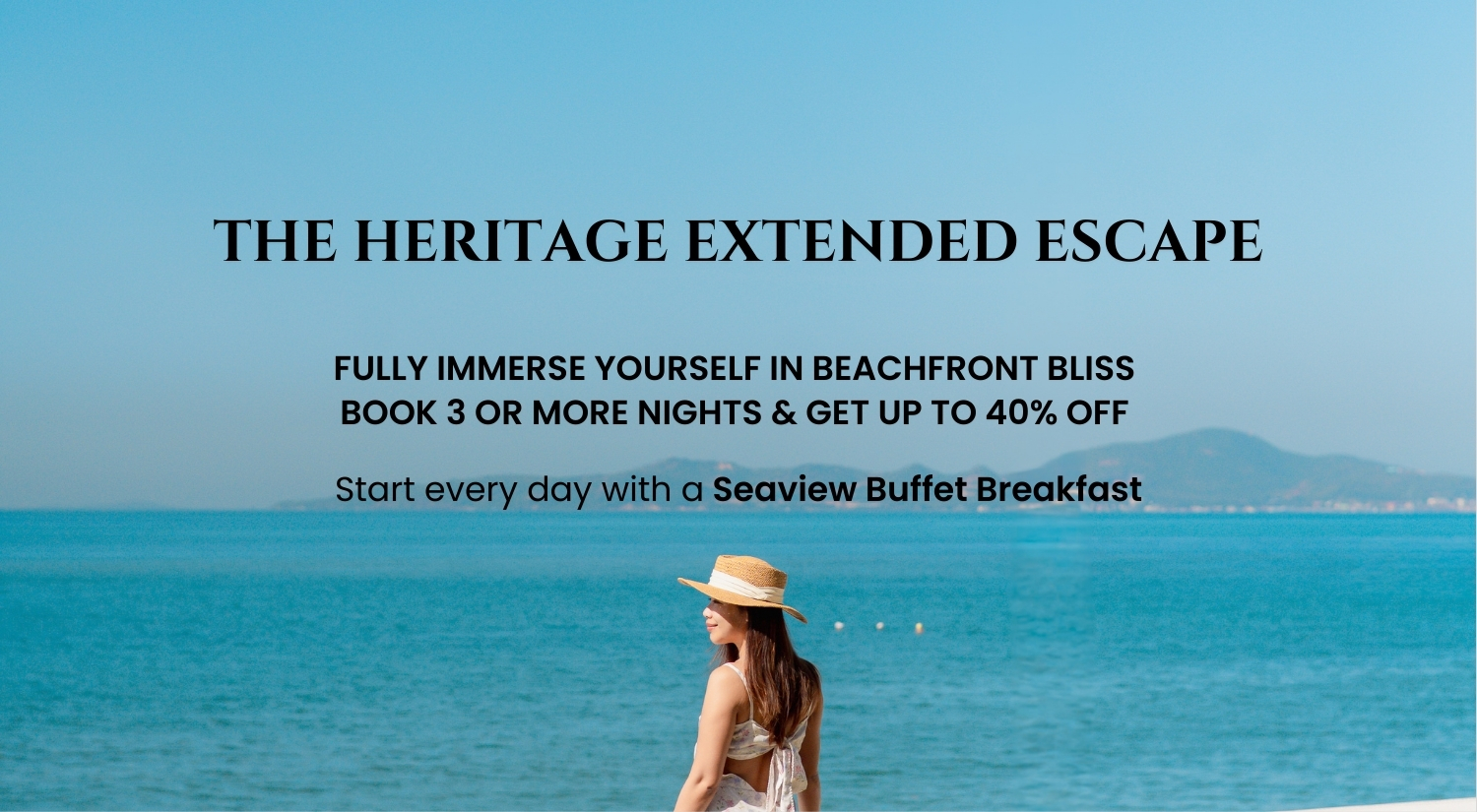 The Heritage Extended Escape Fully immerse yourself in beachfront bliss Book 3 or More Nights & Get Up to 40% Off Start every day with a Seaview Buffet Breakfast